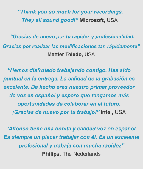 “Thank you so much for your recordings. They all sound good!” Microsoft, USA  “Gracias de nuevo por tu rapidez y profesionalidad.  Gracias por realizar las modificaciones tan rápidamente” Mettler Toledo, USA “Hemos disfrutado trabajando contigo. Has sido puntual en la entrega. La calidad de la grabación es excelente. De hecho eres nuestro primer proveedor  de voz en español y espero que tengamos más oportunidades de colaborar en el futuro. ¡Gracias de nuevo por tu trabajo!” Intel, USA   “Alfonso tiene una bonita y calidad voz en español. Es siempre un placer trabajar con él. Es un excelente profesional y trabaja con mucha rapidez”  Philips, The Nederlands